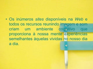 Os inúmeros sites disponíveis na Web e todos os recursos reunindo imagem e som criam um ambiente cognitivo que proporciona à nossa mente experiências semelhantes àquelas vividas no nosso dia a dia.