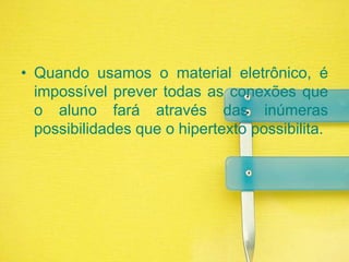 Quando usamos o material eletrônico, é impossível prever todas as conexões que o aluno fará através das inúmeras possibilidades que o hipertexto possibilita.