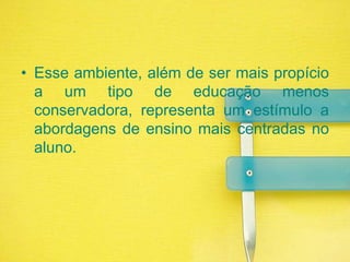 Esse ambiente, além de ser mais propício a um tipo de educação menos conservadora, representa um estímulo a abordagens de ensino mais centradas no aluno.