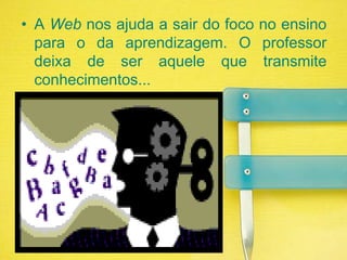 A Web nos ajuda a sair do foco no ensino para o da aprendizagem. O professor deixa de ser aquele que transmite conhecimentos...