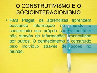 O CONSTRUTIVISMO E O SÓCIOINTERACIONISMOPara Piaget, os aprendizes aprendem buscando informação no mundo e construindo seu próprio conhecimento e não através de informações transmitidas por outros. O conhecimento é construído pelo indivíduo através de ações no mundo.