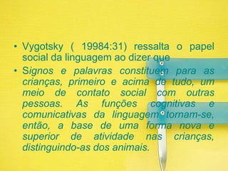 Vygotsky ( 19984:31) ressalta o papel social da linguagem ao dizer queSignos e palavras constituem para as crianças, primeiro e acima de tudo, um meio de contato social com outras pessoas. As funções cognitivas e comunicativas da linguagem tornam-se, então, a base de uma forma nova e superior de atividade nas crianças, distinguindo-as dos animais.