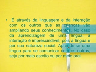  É através da linguagem e da interação com os outros que as crianças vão ampliando seus conhecimentos. No caso da aprendizagem de uma língua, a interação é imprescindível, pois a língua é por sua natureza social. Aprende-se uma língua para se comunicar com os outros, seja por meio escrito ou por meio oral.