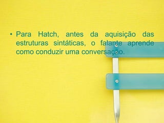 Para Hatch, antes da aquisição das estruturas sintáticas, o falante aprende como conduzir uma conversação.