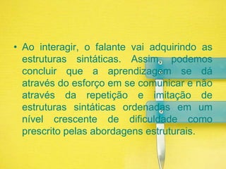 Ao interagir, o falante vai adquirindo as estruturas sintáticas. Assim, podemos concluir que a aprendizagem se dá através do esforço em se comunicar e não através da repetição e imitação de estruturas sintáticas ordenadas em um nível crescente de dificuldade como prescrito pelas abordagens estruturais.