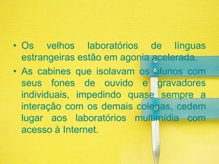 Os velhos laboratórios de línguas estrangeiras estão em agonia acelerada. As cabines que isolavam os alunos com seus fones de ouvido e gravadores individuais, impedindo quase sempre a interação com os demais colegas, cedem lugar aos laboratórios multimídia com acesso à Internet. 