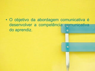 O objetivo da abordagem comunicativa é desenvolver a competência comunicativa do aprendiz.