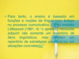 Para tanto, o ensino é baseado em funções e noções da língua com ênfase no processo comunicativo. Como ressalta Littlewood (1981: 4) “o aprendiz necessita adquirir não somente um repertório de itens lingüísticos, mas também um repertório de estratégias para usá-las em situações concretas[x].”