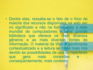 Dentre elas, ressalta-se o fato de o foco da maioria dos recursos disponíveis na web ser no significado e não na forma, pois a rede mundial de computadores é uma grande biblioteca que oferece os mais diversos gêneros e as mais diversas fontes de informação. O material da Web é geralmente contextualizado e a leitura se torna mais rica devido às possibilidades de uso do hipertexto que gera mais conexões e , conseqüentemente, mais contexto.