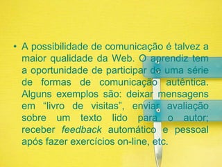 A possibilidade de comunicação é talvez a maior qualidade da Web. O aprendiz tem a oportunidade de participar de uma série de formas de comunicação autêntica. Alguns exemplos são: deixar mensagens em “livro de visitas”, enviar avaliação sobre um texto lido para o autor; receber feedback automático e pessoal após fazer exercícios on-line, etc.