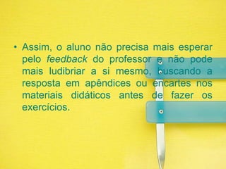 Assim, o aluno não precisa mais esperar pelo feedback do professor e não pode mais ludibriar a si mesmo, buscando a resposta em apêndices ou encartes nos materiais didáticos antes de fazer os exercícios.