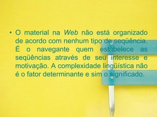 O material na Web não está organizado de acordo com nenhum tipo de seqüência. É o navegante quem estabelece as seqüências através de seu interesse e motivação. A complexidade lingüística não é o fator determinante e sim o significado.