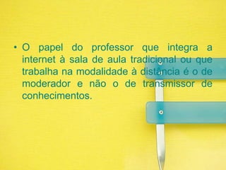 O papel do professor que integra a internet à sala de aula tradicional ou que trabalha na modalidade à distância é o de moderador e não o de transmissor de conhecimentos.