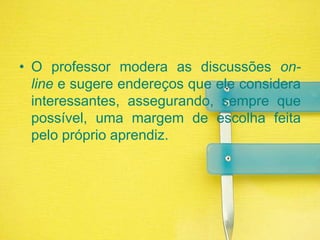 O professor modera as discussões on-line e sugere endereços que ele considera interessantes, assegurando, sempre que possível, uma margem de escolha feita pelo próprio aprendiz. 