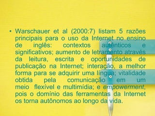 Warschaueretal (2000:7) listam 5 razões principais para o uso da Internet no ensino de inglês: contextos autênticos e significativos; aumento de letramento através da leitura, escrita e oportunidades de publicação na Internet; interação, a melhor forma para se adquirir uma língua; vitalidade obtida pela comunicação em um meio  flexível e multimídia; e empowerment, pois o domínio das ferramentas da Internet os torna autônomos ao longo da vida.