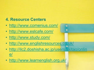 4. ResourceCentershttp://www.comenius.com/http://www.eslcafe.com/http://www.study.com/http://www.englishresources.co.uk/http://ilc2.doshisha.ac.jp/users/kkitao/online/http://www.learnenglish.org.uk/
