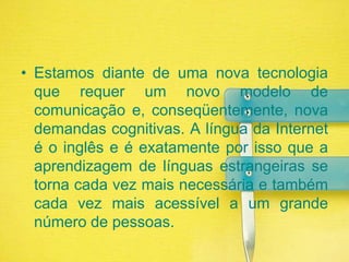 Estamos diante de uma nova tecnologia que requer um novo modelo de comunicação e, conseqüentemente, nova demandas cognitivas. A língua da Internet é o inglês e é exatamente por isso que a aprendizagem de línguas estrangeiras se torna cada vez mais necessária e também cada vez mais acessível a um grande número de pessoas.