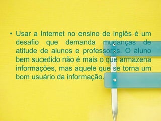 Usar a Internet no ensino de inglês é um desafio que demanda mudanças de atitude de alunos e professores. O aluno bem sucedido não é mais o que armazena informações, mas aquele que se torna um bom usuário da informação.
