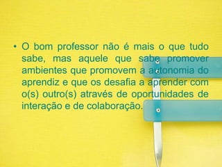 O bom professor não é mais o que tudo sabe, mas aquele que sabe promover ambientes que promovem a autonomia do aprendiz e que os desafia a aprender com o(s) outro(s) através de oportunidades de interação e de colaboração.