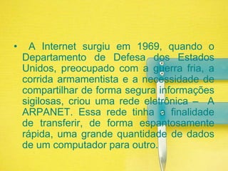  A Internet surgiu em 1969, quando o Departamento de Defesa dos Estados Unidos, preocupado com a guerra fria, a corrida armamentista e a necessidade de compartilhar de forma segura informações sigilosas, criou uma rede eletrônica –  A ARPANET. Essa rede tinha a finalidade de transferir, de forma espantosamente rápida, uma grande quantidade de dados de um computador para outro.
