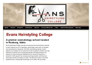 Home

School

Students

Admission

Service

Contact/About Us

Links

Gainf ul Employment

Sitemap

Evans Hairstyling College
A premier cosmetology school located
in Rexburg, Idaho
Evans Hairst yling College provides all-inclusive educat ional beaut y classes
t o best prepare you f or a rewarding cosmet ology career wit h a complet e
and comprehensive educat ion. We of f er out st anding classes t o best
prepare our st udent s f or t he real world. Once complet ed, st udent s are f ully
prepared t o receive t heir cosmet ology license and begin working in all
aspect s of t his excit ing and f ulf illing f ield. Our school is sit uat ed in a
beaut if ul 10,000 square f oot campus providing st udent s wit h t heir own
work space similar t o working in a salon. You will have access t o t he best
equipment and cut t ing edge t echnology at our f acilit y. We are easily
PDFmyURL.com

 