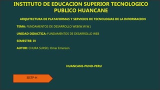 IESTP-H
INSTITUTO DE EDUCACION SUPERIOR TECNOLOGICO
PUBLICO HUANCANE
ARQUITECTURA DE PLATAFORMAS Y SERVICIOS DE TECNOLOGIAS DE LA INFORMACION
TEMA: FUNDAMENTOS DE DESARROLLO WEB(W.W.W.)
UNIDAD DIDACTICA: FUNDAMENTOS DE DESARROLLO WEB
SEMESTRE: IV
AUTOR: CHURA SUXSO, Omar Emerson
HUANCANE-PUNO-PERU
 
