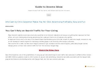Guide to Income Ideas
Support Yourself and Your Family with Multiple Safe Sources of Income
Menu
Info Cash by Chris Carpenter Makes Pay Per Click Advertising Profitable, Easy and Fun
Leave a reply
You Can’t Rely on Search Traffic for Your Living
Many Internet marketers and many more who would like to be Internet marketers are hung up on getting free exposure for their
offers, not even thinking about buying advertising that could get them a lot of business very quickly.
In large part this is due to the rise of the Search Engine Optimization gurus in the last couple of years who taught everyone to rely
on the rankings of search engines for their blog or landing pages to be found by offer-hungry customers.
That was fine for a while, but like most things in business it got overdone and the search engines, particularly Google started
clamping down on those who wanted traffic for free–the notorious Google Slap.
Watch the Video Here
Now Chris Carpenter, one of the grandfathers of using pay per click advertising to send traffic and customers to affiliate offers is back
with INFO CASH an updated, made for 2013 version of pay per click advertising. Carpenter was wildly successful with his Google Cash
program and became a bestselling author with Google Cash, but that was a dozen years ago.
PDFmyURL.com
 
