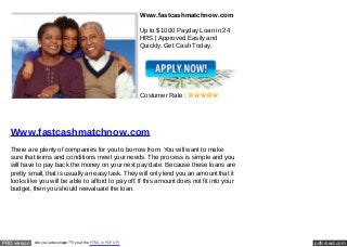Www.fastcashmatchnow.com

                                                                 Up to $1000 Payday Loan in 24
                                                                 HRS.| Approved Easily and
                                                                 Quickly. Get Cash Today.




                                                                 Costumer Rate :




   Www.fastcashmatchnow.com
   There are plenty of companies for you to borrow from. You will want to make
   sure that terms and conditions meet your needs. The process is simple and you
   will have to pay back the money on your next pay date. Because these loans are
   pretty small, that is usually an easy task. They will only lend you an amount that it
   looks like you will be able to afford to pay off. If this amount does not fit into your
   budget, then you should reevaluate the loan.




PRO version   Are you a developer? Try out the HTML to PDF API                                   pdfcrowd.com
 