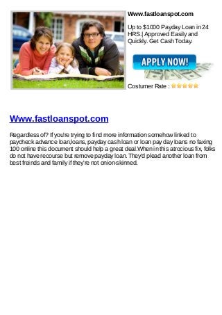 Www.fastloanspot.com

                                               Up to $1000 Payday Loan in 24
                                               HRS.| Approved Easily and
                                               Quickly. Get Cash Today.




                                               Costumer Rate :




Www.fastloanspot.com
Regardless of? If you're trying to find more information somehow linked to
paycheck advance loan,loans, payday cash loan or loan pay day loans no faxing
100 online this document should help a great deal.When in this atrocious fix, folks
do not have recourse but remove payday loan. They'd plead another loan from
best freinds and family if they're not onion-skinned.
 