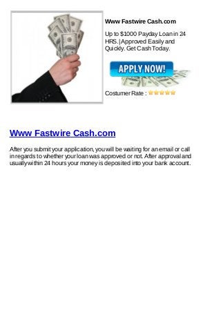 Www Fastwire Cash.com

                                       Up to $1000 Payday Loan in 24
                                       HRS.| Approved Easily and
                                       Quickly. Get Cash Today.




                                       Costumer Rate :




Www Fastwire Cash.com
After you submit your application, you will be waiting for an email or call
in regards to whether your loan was approved or not. After approval and
usually within 24 hours your money is deposited into your bank account.
 