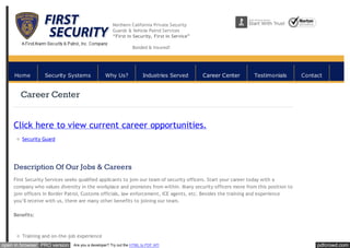 pdfcrowd.comopen in browser PRO version Are you a developer? Try out the HTML to PDF API
Northern California Private Security
Guards & Vehicle Patrol Services
“First in Security, First in Service”
Bonded & Insured!
Career Center
Click here to view current career opportunities.
Security Guard
Description Of Our Jobs & Careers
First Security Services seeks qualified applicants to join our team of security officers. Start your career today with a
company who values diversity in the workplace and promotes from within. Many security officers move from this position to
join officers in Border Patrol, Customs officials, law enforcement, ICE agents, etc. Besides the training and experience
you’ll receive with us, there are many other benefits to joining our team.
Benefits:
Training and on-the-job experience
Home Security Systems Why Us? Industries Served Career Center Testimonials Contact
 