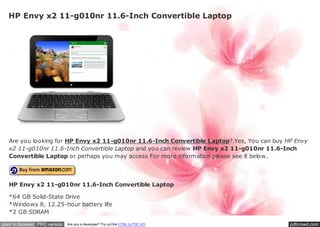 HP Envy x2 11-g010nr 11.6-Inch Convertible Laptop




   Are you looking for HP Envy x2 11-g010nr 11.6-Inch Convertible Laptop?.Yes, You can buy HP Envy
   x2 11-g010nr 11.6-Inch Convertible Laptop and you can review HP Envy x2 11-g010nr 11.6-Inch
   Convertible Laptop or perhaps you may access For more information please see it below.



   HP Envy x2 11-g010nr 11.6-Inch Convertible Laptop

   *64 GB Solid-State Drive
   *Windows 8, 12.25-hour battery life
   *2 GB SDRAM

open in browser PRO version   Are you a developer? Try out the HTML to PDF API              pdfcrowd.com
 