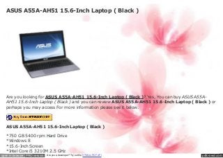 ASUS A55A-AH51 15.6-Inch Laptop ( Black )




   Are you looking for ASUS A55A-AH51 15.6-Inch Laptop ( Black )?.Yes, You can buy ASUS A55A-
   AH51 15.6-Inch Laptop ( Black ) and you can review ASUS A55A-AH51 15.6-Inch Laptop ( Black ) or
   perhaps you may access For more information please see it below.




   ASUS A55A-AH51 15.6-Inch Laptop ( Black )

   *750 GB 5400 rpm Hard Drive
   *Windows 8
   *15.6-Inch Screen
   *Intel Core i5 3210M 2.5 GHz
open in browser PRO version   Are you a developer? Try out the HTML to PDF API             pdfcrowd.com
 