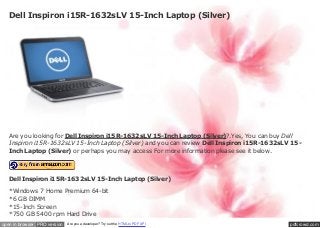 Dell Inspiron i15R-1632sLV 15-Inch Laptop (Silver)




   Are you looking for Dell Inspiron i15R-1632sLV 15-Inch Laptop (Silver)?.Yes, You can buy Dell
   Inspiron i15R-1632sLV 15-Inch Laptop (Silver) and you can review Dell Inspiron i15R-1632sLV 15-
   Inch Laptop (Silver) or perhaps you may access For more information please see it below.




   Dell Inspiron i15R-1632sLV 15-Inch Laptop (Silver)

   *Windows 7 Home Premium 64-bit
   *6 GB DIMM
   *15-Inch Screen
   *750 GB 5400 rpm Hard Drive
open in browser PRO version   Are you a developer? Try out the HTML to PDF API                pdfcrowd.com
 
