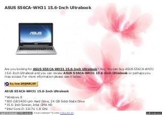 ASUS S56CA-WH31 15.6-Inch Ultrabook




   Are you looking for ASUS S56CA-WH31 15.6-Inch Ultrabook?.Yes, You can buy ASUS S56CA-WH31
   15.6-Inch Ultrabook and you can review ASUS S56CA-WH31 15.6-Inch Ultrabook or perhaps you
   may access For more information please see it below.




   ASUS S56CA-WH31 15.6-Inch Ultrabook

   *Windows 8
   *500 GB 5400 rpm Hard Drive, 24 GB Solid-State Drive
   *15.6-Inch Screen, Intel GMA HD
   *Intel Core i3-3217U 1.8 GHz
open in browser PRO version   Are you a developer? Try out the HTML to PDF API         pdfcrowd.com
 