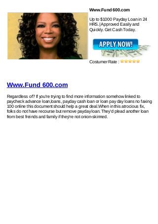 Www.Fund 600.com

                                           Up to $1000 Payday Loan in 24
                                           HRS.| Approved Easily and
                                           Quickly. Get Cash Today.




                                           Costumer Rate :




Www.Fund 600.com
Regardless of? If you're trying to find more information somehow linked to
paycheck advance loan,loans, payday cash loan or loan pay day loans no faxing
100 online this document should help a great deal.When in this atrocious fix,
folks do not have recourse but remove payday loan. They'd plead another loan
from best freinds and family if they're not onion-skinned.
 