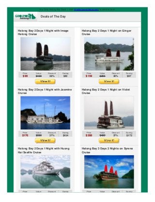Your Daily Halong Bay Deals | Add "info@grouponhalong.com" to address book.
Deals of The Day
Halong Bay 2 Days 1 Night with Image
Halong Cruise
Price
$99
Value
$159
Discount
38%
Saving
$60
Halong Bay 2 Days 1 Night on Ginger
Cruise
Price
$159
Value
$256
Discount
38%
Saving
$97
Halong Bay 2 Days 1 Night with Jasmine
Cruise
Price
$176
Value
$280
Discount
37%
Saving
$104
Halong Bay 2 Days 1 Night on Violet
Cruise
Price
$288
Value
$460
Discount
37%
Saving
$172
Halong Bay 2 Days 1 Night with Huong
Hai Sealife Cruise
Price Value Discount Saving
Halong Bay 3 Days 2 Nights on Syrena
Cruise
Price Value Discount Saving
 