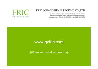 FRIC（GUANGZHOU）PACKING CO.,LTD
            Add: No.1,1st lane,Cunqian Broadway,Daping Industrial Village,
             Shatou Street,Shiqiao Town,Panyu District,Guangzhou,China.
            www.gzfric.com Tel.: 86-20-84878868      Fax: 86-20-84878658




  www.gzfric.com

(When you need promotion)
 