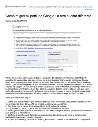 wwwhatsnew.com           http://wwwhatsnew.com/2012/07/13/como-migra-tu-perfil-de-google-a-otra-cuenta-
                                                                                                diferente/



Cómo migrar tu perfil de Google+ a otra cuenta diferente
Escrito el día 13/07/2012




Por los motivos que sean, igual puedes ser un usuario de Google+ que necesitas pasar tu perfil
completo de una cuenta a otra, por ejemplo, de tu cuenta personal a tu cuenta profesional. Google
había anunciado el lanzamiento de una herramienta de migración allá por el mes de Octubre del año
pasado, pero ha sido el jueves de esta semana cuando los usuarios ya pueden hacer uso de la misma
a través de Google Takeout. Hay que tener en cuenta una serie de factores, siendo la primera que la
herramienta da un margen de siete días por si los usuarios desean echarse atrás, y otra, que no se
podrá efectuar ninguna operación tanto en la cuenta origen como en la cuenta de destino durante el
proceso, el cual suele durar unas 48 horas. Ambas cuentas deberán tener el mismo nombre.

Estos son los pasos a seguir:

1: Define cual es la cuenta origen, en la que estás en estos momentos, y la cuenta de destino, donde
vas a migrar los datos de tu perfil, tus círculos sociales y tus conexiones.
2: Asegúrate que la cuenta de destino está activa. Si no lo está, actívala.
3: Loguéate en la cuenta origen, o sea, la actual desde donde vas a migrar.
4: En Google Takeout, solicita la transferencia. Esta función de pedirá varias veces el inicio de sesión
para proteger tu información.
5: Confirma la transferencia. Tendrás que esperar siete días para que se inicie la transferencia,
pudiéndola cancelar en cualquier momento.
6: No podrás hacer ninguna actividad en Google+ cuando comience la transferencia, ni compartir ni
 