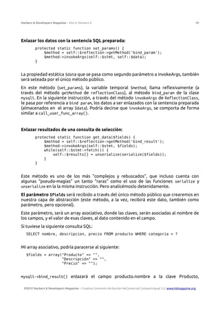 Hackers & Developers Magazine – Año 0, Número 0 10
Enlazar los datos con la sentencia SQL preparada:
protected static function set_params() {
$method = self::$reflection->getMethod('bind_param');
$method->invokeArgs(self::$stmt, self::$data);
}
La propiedad estática $data que se pasa como segundo parámetro a invokeArgs, también
será seteada por el único método público.
En este método (set_params), la variable temporal $method, llama reflexivamente (a
través del método getMethod de reflectionClass), al método bind_param de la clase
mysqli. En la siguiente instrucción, a través del método invokeArgs de ReflectionClass,
le pasa por referencia a bind param, los datos a ser enlazados con la sentencia preparada
(almacenados en el array $data). Podría decirse que invokeArgs, se comporta de forma
similar a call_user_func_array().
Enlazar resultados de una consulta de selección:
protected static function get_data($fields) {
$method = self::$reflection->getMethod('bind_result');
$method->invokeArgs(self::$stmt, $fields);
while(self::$stmt->fetch()) {
self::$results[] = unserialize(serialize($fields));
}
}
Este método es uno de los más “complejos y rebuscados”, que incluso cuenta con
algunas “pseudo-magias” un tanto “raras” como el uso de las funciones serialize y
unserialize en la la misma instrucción. Pero analicémoslo detenidamente.
El parámetro $fields será recibido a través del único método público que crearemos en
nuestra capa de abstracción (este método, a la vez, recibirá este dato, también como
parámetro, pero opcional).
Este parámetro, será un array asociativo, donde las claves, serán asociadas al nombre de
los campos, y el valor de esas claves, al dato contenido en el campo.
Si tuviese la siguiente consulta SQL:
SELECT nombre, descripcion, precio FROM producto WHERE categoria = ?
Mi array asociativo, podría paracerse al siguiente:
$fields = array("Producto" => "",
"Descripción" => "",
"Precio" => "");
mysqli->bind_result() enlazará el campo producto.nombre a la clave Producto,
©2012 Hackers & Developers Magazine – Creative Commons Atribución NoComercial CompartirIgual 3.0. www.hdmagazine.org
 