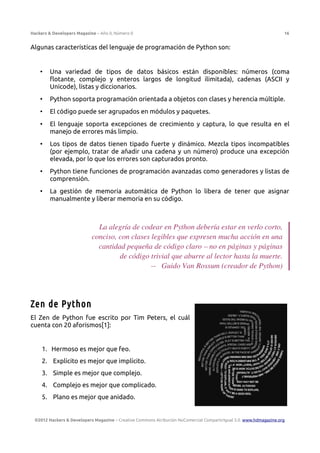 Hackers & Developers Magazine – Año 0, Número 0 16
Algunas características del lenguaje de programación de Python son:
• Una variedad de tipos de datos básicos están disponibles: números (coma
flotante, complejo y enteros largos de longitud ilimitada), cadenas (ASCII y
Unicode), listas y diccionarios.
• Python soporta programación orientada a objetos con clases y herencia múltiple.
• El código puede ser agrupados en módulos y paquetes.
• El lenguaje soporta excepciones de crecimiento y captura, lo que resulta en el
manejo de errores más limpio.
• Los tipos de datos tienen tipado fuerte y dinámico. Mezcla tipos incompatibles
(por ejemplo, tratar de añadir una cadena y un número) produce una excepción
elevada, por lo que los errores son capturados pronto.
• Python tiene funciones de programación avanzadas como generadores y listas de
comprensión.
• La gestión de memoria automática de Python lo libera de tener que asignar
manualmente y liberar memoria en su código.
La alegría de codear en Python debería estar en verlo corto,
conciso, con clases legibles que expresen mucha acción en una
cantidad pequeña de código claro – no en páginas y páginas
de código trivial que aburre al lector hasta la muerte.
-- Guido Van Rossum (creador de Python)
Zen de Python
El Zen de Python fue escrito por Tim Peters, el cuál
cuenta con 20 aforismos[1]:
1. Hermoso es mejor que feo.
2. Explícito es mejor que implícito.
3. Simple es mejor que complejo.
4. Complejo es mejor que complicado.
5. Plano es mejor que anidado.
©2012 Hackers & Developers Magazine – Creative Commons Atribución NoComercial CompartirIgual 3.0. www.hdmagazine.org
 