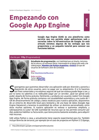 Hackers & Developers Magazine – Año 0, Número 0 19
Empezando con
Google App Engine
Google App Engine (GAE) es una plataforma como
servicio que nos permite alojar aplicaciones web y
correrlas sobre la infraestructura de Google. En este
artículo veremos algunas de las ventajas que nos
proporciona y un pequeño tutorial para conocer sus
funciones básicas.
Escrito por: Filly (Programadora)
Estudiante de programación, con habilidad para el diseño. Activista
de la cultura y el software libres. Interesada en el desarrollo web y de
videojuegos. Miembro de Python Argentina y GrULiC (Grupo de
Usuarios de Software Libre de Córdoba).
Webs:
Blog: http://www.missfilly.com.ar
Redes sociales:
Twitter: @MissFillys
Identi.ca: @MissFilly
upongamos que queremos desarrollar una aplicación web por diversión y ponerla a
disposición de otros usuarios, pero no pagar por su alojamiento. O si lo hacemos
con fines comerciales y no estamos seguros de qué tan exitosa puede llegar a ser, y
por lo tanto no sabemos si es redituable pagar por un servidor. ¿Qué tan genial sería
poder alojarla de forma gratuita, fácilmente, y probarla con usuarios reales? Con Google
App Engine, de forma gratuita contamos con escalabilidad automática y una cuota de 1
GB de almacenamiento de código y datos estáticos para nuestra aplicación, disponemos
de un entorno de desarrollo local para testearla y de una base de datos (Google App
Engine Datastore) y tenemos la posibilidad de utilizar un dominio personalizado, entre
otras muchas opciones. Si nuestra aplicación es exitosa o queremos ampliarla, y
sobrepasamos la cuota3
de GAE (cantidad de recursos que se nos permite consumir por
día), podemos habilitar su facturación, que tiene precios bastante acotados, para adquirir
más recursos.
S
GAE utiliza Python o Java, y actualmente tiene soporte experimental para Go. También
incluye librerías de terceros, por ejemplo (en el caso de proyectos en Python 2.7) Django,
3 http://developers.google.com/appengine/docs/quotas
©2012 Hackers & Developers Magazine – Creative Commons Atribución NoComercial CompartirIgual 3.0. www.hdmagazine.org
PYTHON
 