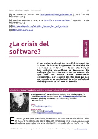 Hackers & Developers Magazine – Año 0, Número 0 36
[2]Live GNOME – Damned Lies https://live.gnome.org/DamnedLies [Consulta: 08 de
Octubre de 2012]
[3] Malditas Mentiras – Acerca de http://l10n.gnome.org/about/ [Consulta: 08 de
Octubre de 2012]
[4] http://en.wikipedia.org/wiki/Lies,_damned_lies,_and_statistics
[5] http://l10n.gnome.org/
¿La crisis del
software?
El uso masivo de dispositivos tecnológicos y servicios
a través de internet, ha generado en todo tipo de
entornos, necesidades y retos de cara a los hoy por
hoy sedientos consumidores de tecnología. Sin
embargo ¿Qué tan conscientes son las personas de
que cada vez existen menos profesionales
entusiasmados por construir aquellas cosas que dan
por sentado en su cotidianidad? La crisis profesional
de los ingenieros de software está servida.
Escrito por: Sorey García (Especialista en Desarrollo de Software)
Arquitecta de software y docente universitaria. Fundadora de la
comunidad Avanet y miembro de IEEE Subsección Medellín. Líder
de investigación y desarrollo para movilidad y retail en
LineaDataScan.
Webs:
Blog: http://blog.soreygarcia.me
Redes sociales:
Twitter / Identi.ca: @soreygarcia
LinkedIn: http://co.linkedin.com/in/soreygarcia
l cambio generacional es evidente, los entornos cotidianos se han visto impactados
en mayor o menor medida por la adopción vertiginosa de la tecnología. Algunas
situaciones generadas por esta viralización, producto de la fusión entre la
E
©2012 Hackers & Developers Magazine – Creative Commons Atribución NoComercial CompartirIgual 3.0. www.hdmagazine.org
IT
&
SOCIEDAD
 