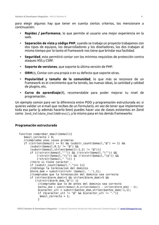 Hackers & Developers Magazine – Año 0, Número 0 4
para elegir algunos hay que tener en cuenta ciertos criterios, los mencionare a
continuación:
• Rapidez / performance, lo que permite al usuario una mejor experiencia en la
web.
• Separación de vista y código PHP, cuando se trabaja un proyecto trabajamos con
dos tipos de equipos, los desarrolladores y los diseñadores, los dos trabajan al
mismo tiempo por lo tanto el framework nos tiene que brindar esa facilidad.
• Seguridad, esto permitirá contar con los mínimos requisitos de protección contra
ataques XSS y CSRF.
• Soporte de versiones, que soporte la última versión de PHP.
• ORM(3), Contar con una propia o en su defecto que soporte otras.
• Popularidad y tamaño de la comunidad, lo que más se reconoce de un
framework es el crecimiento que ha tenido, las nuevas ideas, la cantidad y calidad
de plugins, etc.
• Curva de aprendizaje(4), recomendable para poder mejorar tu nivel de
programación.
Un ejemplo común para ver la diferencia entre POO y programación estructurada es: si
quieres validar un e-mail que recibes de un formulario, en vez de tener que implementar
toda esa parte (y además hacerlo bien) puedes hacer uso de clases existentes en Zend
como Zend_Validate_EmailAddress(), y lo mismo pasa en los demás frameworks:
Programación estructurada
function comprobar_email($email){
$mail_correcto = 0;
//compruebo unas cosas primeras
if ((strlen($email) >= 6) && (substr_count($email,"@") == 1) &&
(substr($email,0,1) != "@") &&
(substr($email,strlen($email)-1,1) != "@")){
if ((!strstr($email,"'")) && (!strstr($email,""")) &&
(!strstr($email,"")) && (!strstr($email,"$")) &&
(!strstr($email," "))) {
//miro si tiene caracter .
if (substr_count($email,".")>= 1){
//obtengo la terminacion del dominio
$term_dom = substr(strrchr ($email, '.'),1);
//compruebo que la terminación del dominio sea correcta
if (strlen($term_dom)>1 && strlen($term_dom)<5 &&
(!strstr($term_dom,"@")) ){
//compruebo que lo de antes del dominio sea correcto
$antes_dom = substr($email,0,strlen($email) - strlen($term_dom) - 1);
$caracter_ult = substr($antes_dom,strlen($antes_dom)-1,1);
if ($caracter_ult != "@" && $caracter_ult != "."){
$mail_correcto = 1;
}
©2012 Hackers & Developers Magazine – Creative Commons Atribución NoComercial CompartirIgual 3.0. www.hdmagazine.org
 
