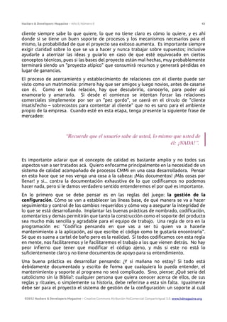 Hackers & Developers Magazine – Año 0, Número 0 43
cliente siempre sabe lo que quiere, lo que no tiene claro es cómo lo quiere, y es ahí
donde si se tiene un buen soporte de procesos y los mecanismos necesarios para el
mismo, la probabilidad de que el proyecto sea exitoso aumenta. Es importante siempre
exigir claridad sobre lo que se va a hacer y nunca trabajar sobre supuestos; inclusive
ayudarle a aterrizar las ideas y guiarlo en caso de que esté equivocado en ciertos
conceptos técnicos, pues si las bases del proyecto están mal hechas, muy probablemente
terminará siendo un “proyecto atípico” que consumirá recursos y generará pérdidas en
lugar de ganancias.
El proceso de acercamiento y establecimiento de relaciones con el cliente puede ser
visto como un matrimonio: primero hay que ser amigos y luego novios, antes de casarse
con él. Como en toda relación, hay que descubrirlo, conocerlo, para poder así
enamorarlo y amarrarlo. Si desde el comienzo se intentan forzar las relaciones
comerciales simplemente por ser un “pez gordo”, se caerá en el círculo de “cliente
insatisfecho – sobrecostos para contentar al cliente” que no es sano para el ambiente
propio de la empresa. Cuando esté en esta etapa, tenga presente la siguiente frase de
mercadeo:
“Recuerde que el usuario sabe de usted, lo mismo que usted de
él: ¡NADA!”.
Es importante aclarar que el concepto de calidad es bastante amplio y no todos sus
aspectos van a ser tratados acá. Quiero enfocarme principalmente en la necesidad de un
sistema de calidad acompañado de procesos CMMi en una casa desarrolladora. Pensar
en esto hace que se nos venga una cosa a la cabeza: ¡Más documentos! ¡Más cosas por
llenar! y si... contra la documentación exhaustiva de lo que codificamos no podemos
hacer nada, pero si le damos verdadero sentido entenderemos el por qué es importante.
En lo primero que se debe pensar es en las reglas del juego: la gestión de la
configuración. Cómo se van a establecer las líneas base, de qué manera se va a hacer
seguimiento y control de los cambios requeridos y cómo voy a asegurar la integridad de
lo que se está desarrollando. Implantar las buenas prácticas de nombrado, codificación,
comentarios y demás permitirán que tanto la construcción como el soporte del producto
sea mucho más sencilla y agradable para el equipo de trabajo. Una regla de oro en la
programación es: “Codifica pensando en que vas a ser tú quien va a hacerle
mantenimiento a la aplicación, así que escribe el código como te gustaría encontrarlo”.
Sé que es suena a cartel de baño pero es la realidad. Si todos codificamos con esta regla
en mente, nos facilitaremos y le facilitaremos el trabajo a los que vienen detrás. No hay
peor infierno que tener que modificar el código ajeno, y más si este no está lo
suficientemente claro y no tiene documentos de apoyo para su entendimiento.
Una buena práctica es desarrollar pensando: ¿Y si mañana no estoy? Si todo está
debidamente documentado y escrito de forma que cualquiera lo pueda entender, el
mantenimiento y soporte al programa no será complicado. Sino, piense: ¿Qué sería del
catolicismo sin la Biblia?: cualquier persona que quiera conocer acerca de ellos, de sus
reglas y rituales, o simplemente su historia, debe referirse a esta sin falta. Igualmente
debe ser para el proyecto el sistema de gestión de la configuración: un soporte al cuál
©2012 Hackers & Developers Magazine – Creative Commons Atribución NoComercial CompartirIgual 3.0. www.hdmagazine.org
 
