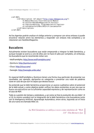 Hackers & Developers Magazine – Año 0, Número 0 47
<rdf:RDF>
<rdf:Description rdf:about=”http://www.hdmagazine.org”>
<h:Medio>Revista Electrónica</h:Medio>
<h:Twitter>HackDevMagazine</h:Twitter>
<h:Topicos>Hacking, Programación</h:Topicos>
<h:Lanzamiento>5/Nov/2012</h:Lanzamiento>
</rdf:Description>
</rdf:RDF>
Así los Agentes podrán analizar el código anterior y comparar con otros enlaces si puede
encontrar relación entre los elementos y responder con enlaces más completos y se
relacionen con HackDevMagazine.
Buscadores
Actualmente existen buscadores que están empezando a integrar la Web Semántica, y
aunque Google se acerca a uno de ellos aún no hace el salto por completo, sin embargo,
los buscadores que te recomiendo visitar son:
- WolframAlpha. http://www.wolframalpha.com/
- Quintura. http://quintura.com/
- Cluuz. http://cluuz.com/
- Swoogle. http://swoogle.umbc.edu/
En especial WolframAlpha y Quintura tienen una forma muy particular de presentar sus
resultados, por ejemplo, agruparlos en categorías o presentar una nube de palabras
clave en caso de que aún no sepas que deseas buscar.
Se pretende que la Web Semántica proporcione un avance cualitativo sobre el potencial
de la Web actual, y como objetivo poder unificar los datos existentes; es por eso que se
busca una estructura con la suficiente capacidad expresiva y de representación como es
el caso de RDF.
Todo es cuestión de tiempo y estándares, y así como se hizo la evolución de una Web 1.0
a 2.0, lo mismo sucederá con la integración de la Web Semántica a los buscadores junto
con la Inteligencia Artificial, Aprendizaje Automático, entre otros, logrando así el inicio
de una nueva era llamada Web 3.0.
La Web Semántica se utiliza a veces como sinónimo de “Web
3.0” -Tim Berners-Lee
©2012 Hackers & Developers Magazine – Creative Commons Atribución NoComercial CompartirIgual 3.0. www.hdmagazine.org
 