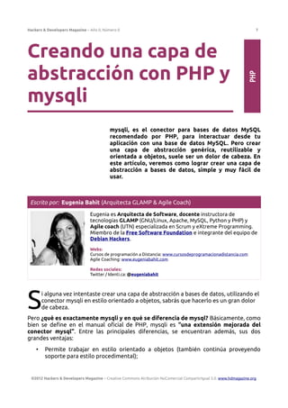 Hackers & Developers Magazine – Año 0, Número 0 7
Creando una capa de
abstracción con PHP y
mysqli
mysqli, es el conector para bases de datos MySQL
recomendado por PHP, para interactuar desde tu
aplicación con una base de datos MySQL. Pero crear
una capa de abstracción genérica, reutilizable y
orientada a objetos, suele ser un dolor de cabeza. En
este artículo, veremos como lograr crear una capa de
abstracción a bases de datos, simple y muy fácil de
usar.
Escrito por: Eugenia Bahit (Arquitecta GLAMP & Agile Coach)
Eugenia es Arquitecta de Software, docente instructora de
tecnologías GLAMP (GNU/Linux, Apache, MySQL, Python y PHP) y
Agile coach (UTN) especializada en Scrum y eXtreme Programming.
Miembro de la Free Software Foundation e integrante del equipo de
Debian Hackers.
Webs:
Cursos de programación a Distancia: www.cursosdeprogramacionadistancia.com
Agile Coaching: www.eugeniabahit.com
Redes sociales:
Twitter / Identi.ca: @eugeniabahit
i alguna vez intentaste crear una capa de abstracción a bases de datos, utilizando el
conector mysqli en estilo orientado a objetos, sabrás que hacerlo es un gran dolor
de cabeza.
S
Pero ¿qué es exactamente mysqli y en qué se diferencia de mysql? Básicamente, como
bien se define en el manual oficial de PHP, mysqli es “una extensión mejorada del
conector mysql”. Entre las principales diferencias, se encuentran además, sus dos
grandes ventajas:
• Permite trabajar en estilo orientado a objetos (también continúa proveyendo
soporte para estilo procedimental);
©2012 Hackers & Developers Magazine – Creative Commons Atribución NoComercial CompartirIgual 3.0. www.hdmagazine.org
PHP
 