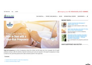 KEEP CALM AND BELLY ON: HOW TO DEAL WITH
A HIGH-RISK PREGNANCY
High-risk pregnancy is a kind of pregnancy where the mother and the baby are at an increased risk of health
problems during or after the delivery. Special monitoring and care are required in this type for pregnancy to keep
a check on any upcoming issues and to take corrective actions in the right time.
Contents
1. Factors that can lead to a high-risk pregnancy
2. How to minimize these risks?

RECENT POSTS
TESTED POSITIVE FOR PREGNANCY?
HERE’S WHAT TO DO
Whether you’ve been trying for a while, or you
haven’t...
KEEP CALM AND BELLY ON: HOW TO DEAL
WITH A HIGH-RISK PREGNANCY
High-risk pregnancy is a kind of pregnancy
where the mother...
RECOVERY AFTER A NORMAL DELIVERY –
POSTPARTUM RECOVERY SUGGESTIONS
BY GYNECOLOGY EXPERT – HEALING
HOSPITAL CHANDIGARH
As you bid farewell to the pregnancy period and
the...
HAVE QUESTIONS? ASK DOCTOR
Search OUR HOSPITAL
‣
PATIENT CARE SERVICES
‣
BLOGS INTERNATIONAL PATIENTS DEPARTMENTS
‣
Emergency Line +91-9464343434, 0172-5088883GET DIRECTION FAQ CAREER
 