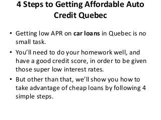 4 Steps to Getting Affordable Auto
Credit Quebec
• Getting low APR on car loans in Quebec is no
small task.
• You’ll need to do your homework well, and
have a good credit score, in order to be given
those super low interest rates.
• But other than that, we’ll show you how to
take advantage of cheap loans by following 4
simple steps.
 