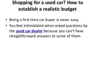 Shopping for a used car? How to
establish a realistic budget
• Being a first time car buyer is never easy.
• You feel intimidated when asked questions by
the used car dealer because you can’t have
straightforward answers to some of them.
 